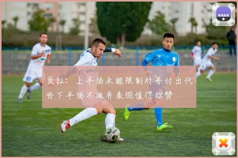 莫拉：上半场未能限制对手付出代价下半场不放弃表现值得称赞