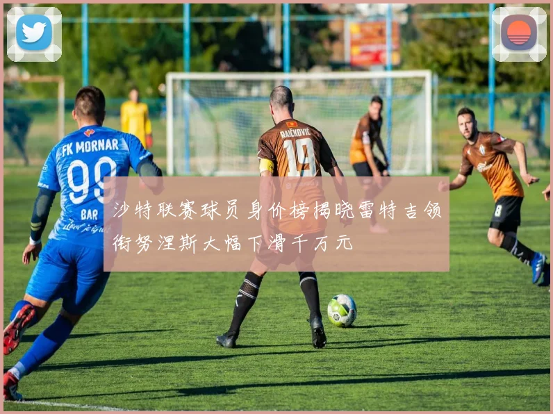 沙特联赛球员身价榜揭晓雷特吉领衔努涅斯大幅下滑千万元