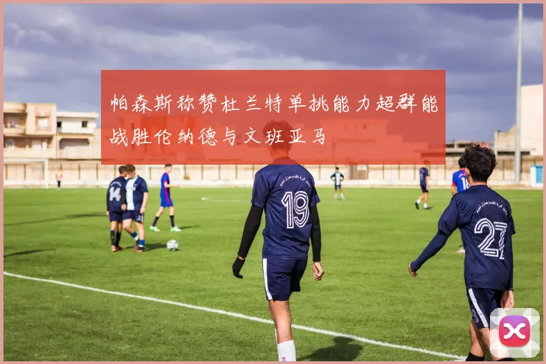 帕森斯称赞杜兰特单挑能力超群能战胜伦纳德与文班亚马