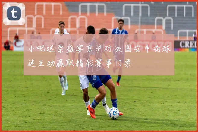 小吧送票盛宴京沪对决国安申花球迷互动赢取精彩赛事门票
