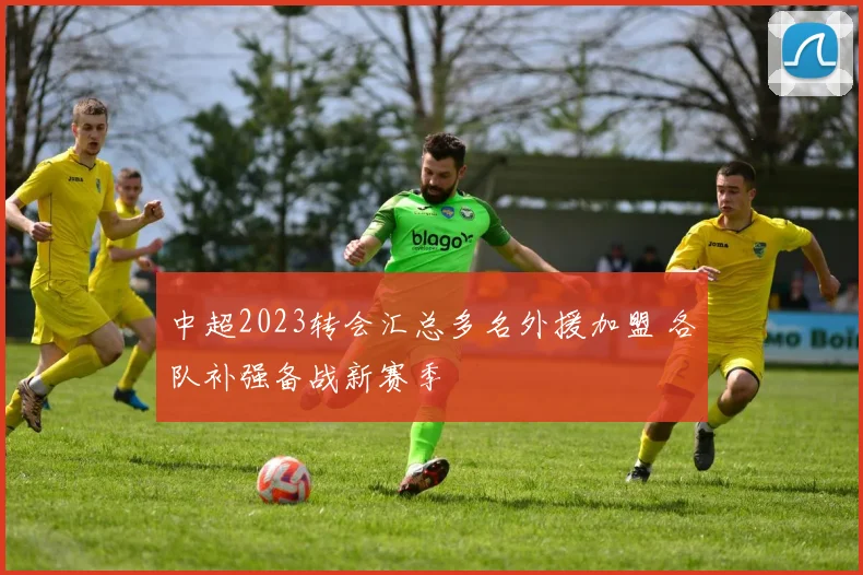 中超2023转会汇总多名外援加盟 各队补强备战新赛季