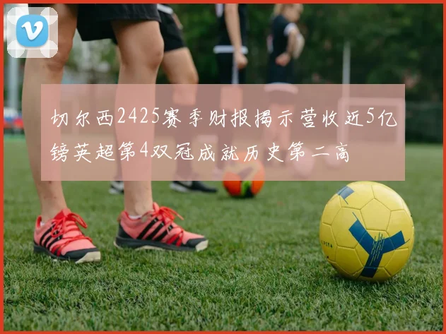 切尔西2425赛季财报揭示营收近5亿镑英超第4双冠成就历史第二高