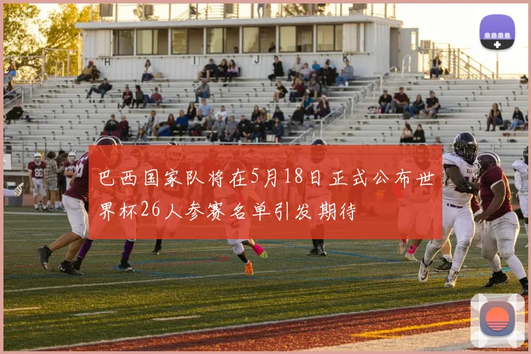 巴西国家队将在5月18日正式公布世界杯26人参赛名单引发期待