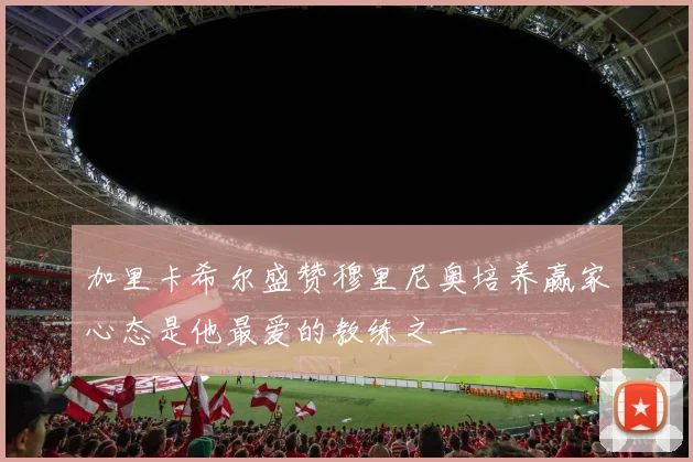 加里卡希尔盛赞穆里尼奥培养赢家心态是他最爱的教练之一