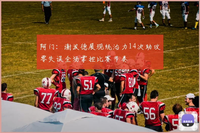 阿门：谢泼德展现统治力14次助攻零失误全场掌控比赛节奏