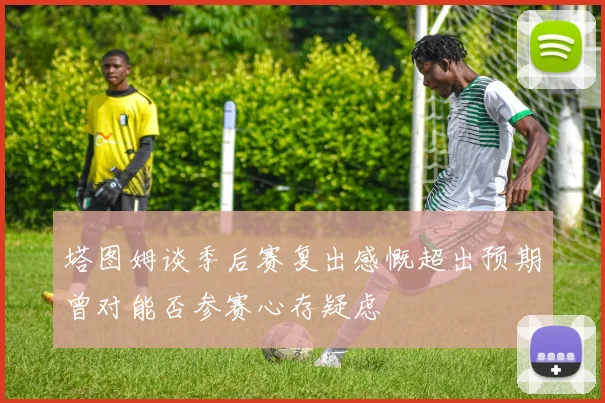 塔图姆谈季后赛复出感慨超出预期曾对能否参赛心存疑虑
