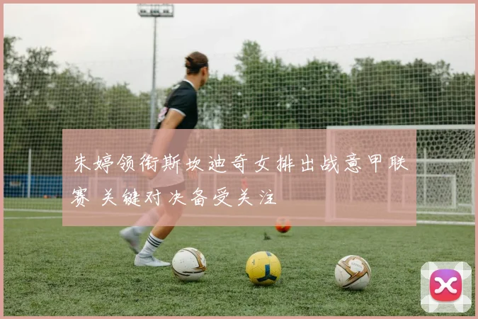 朱婷领衔斯坎迪奇女排出战意甲联赛 关键对决备受关注