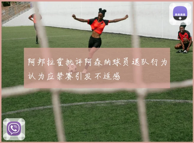 阿邦拉霍批评阿森纳球员退队行为认为应禁赛引发不适感