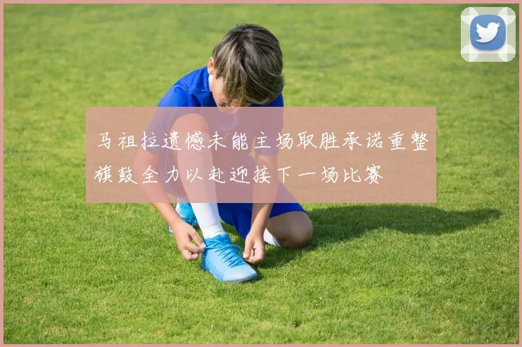 马祖拉遗憾未能主场取胜承诺重整旗鼓全力以赴迎接下一场比赛