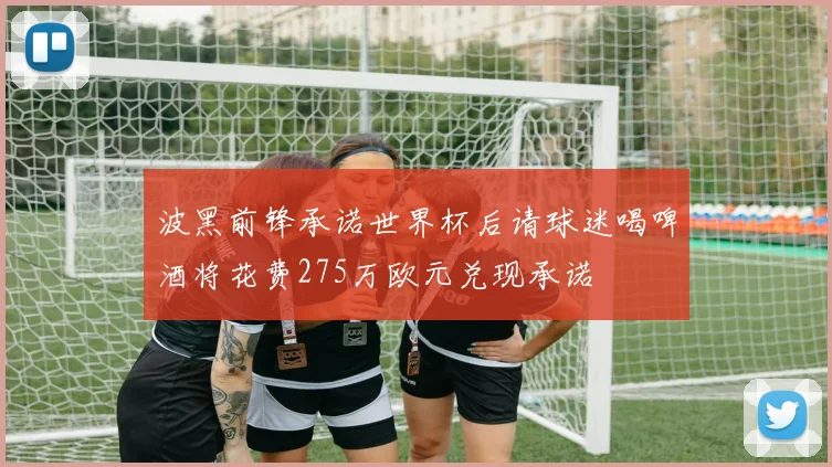 波黑前锋承诺世界杯后请球迷喝啤酒将花费275万欧元兑现承诺