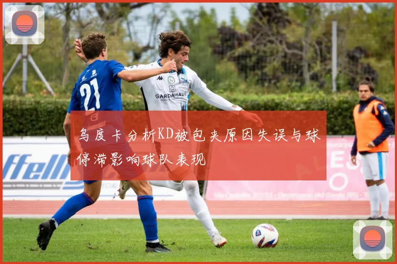 乌度卡分析KD被包夹原因失误与球停滞影响球队表现