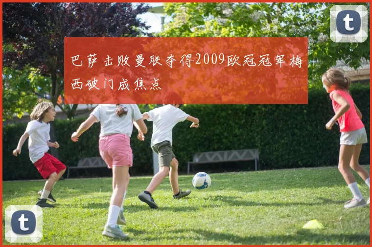 巴萨击败曼联夺得2009欧冠冠军梅西破门成焦点